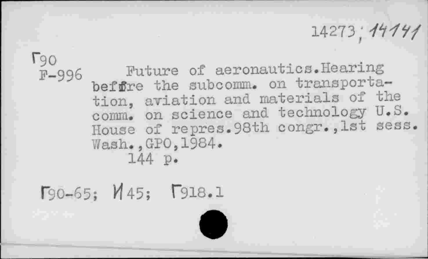 ﻿14273; /W/
I~90
F-996
Future of aeronaut!cs.Hearing befflre the subcomm, on transportation, aviation and materials of the comm, on science and technology U.S. House of repres.98th congr.,1st sess. Wash.,GPO,1984.
144 p.
P9O-65; M45; T918.1